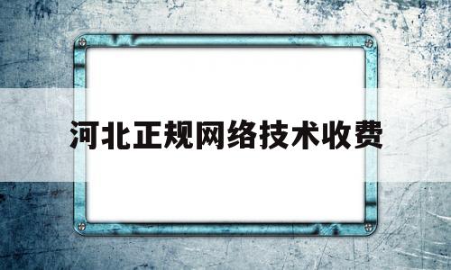 河北正规网络技术收费(河北正规网络技术收费公司)