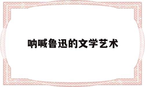 呐喊鲁迅的文学艺术(鲁迅先生的代表作呐喊)