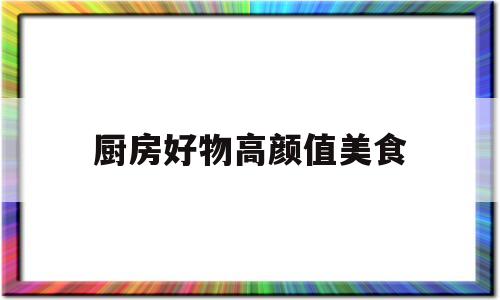 厨房好物高颜值美食(厨房美食app推荐软件)