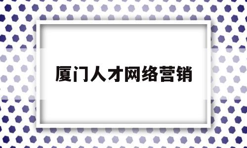 厦门人才网络营销(厦门人才网络营销公司)