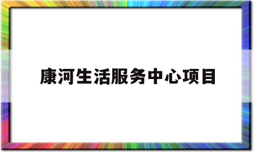 康河生活服务中心项目(康河生活服务中心项目介绍)