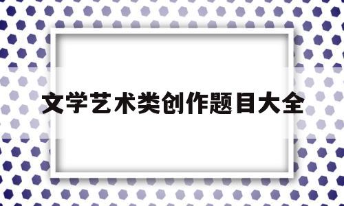 文学艺术类创作题目大全(文学艺术类创作题目大全高中)