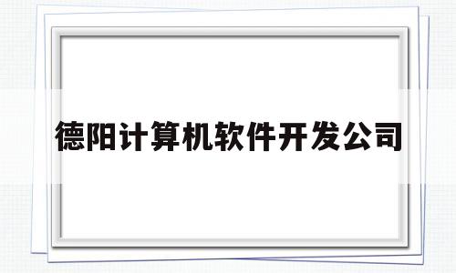 德阳计算机软件开发公司(德阳计算机软件开发公司排名)
