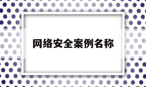 网络安全案例名称(网络安全案例名称是什么)