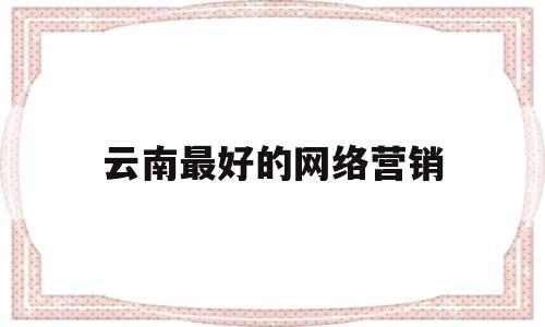 云南最好的网络营销(云南网络推广公司排名)
