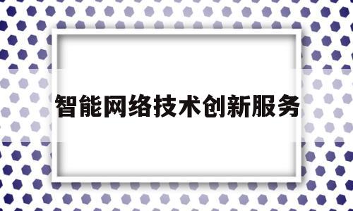 智能网络技术创新服务(智能网络技术创新服务案例)