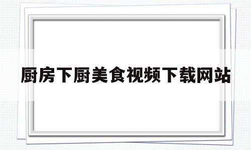 厨房下厨美食视频下载网站(厨房下厨美食视频下载网站免费)