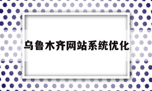 乌鲁木齐网站系统优化(乌鲁木齐网站设计服务商)