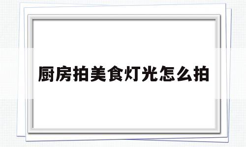 厨房拍美食灯光怎么拍(厨房拍美食灯光怎么拍好看)