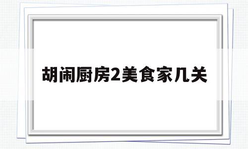 胡闹厨房2美食家几关(胡闹厨房2美食家版和全都好吃)
