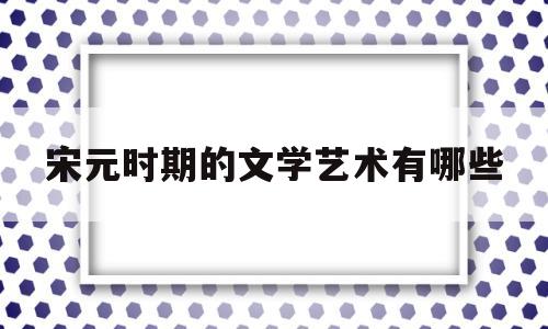 宋元时期的文学艺术有哪些(宋元时期主要的文学形式分别是什么)