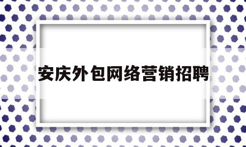 关于安庆外包网络营销招聘的信息