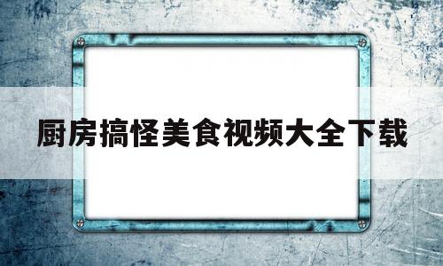 厨房搞怪美食视频大全下载(厨房搞怪美食视频大全下载软件)