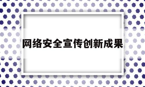 网络安全宣传创新成果(网络安全宣传创新成果展示)