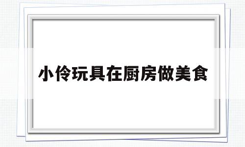 小伶玩具在厨房做美食(小伶玩具厨房料理大比拼)