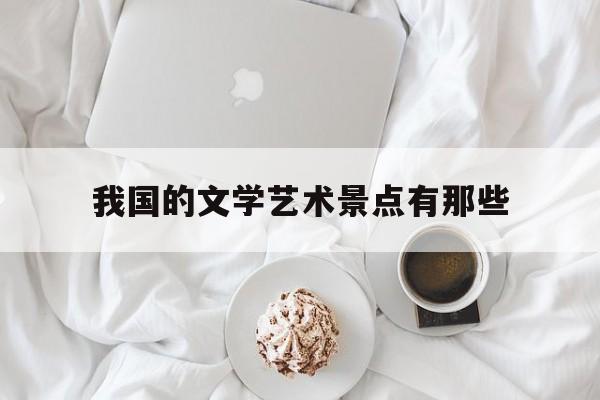 我国的文学艺术景点有那些(我国的文学艺术景点有那些特点)