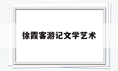 徐霞客游记文学艺术(徐霞客游记的文学成就)