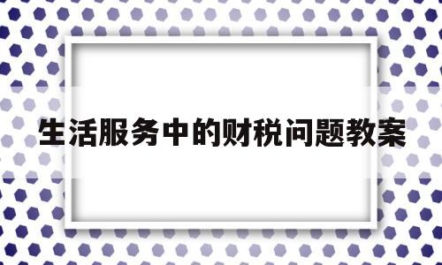 生活服务中的财税问题教案(生活服务中的财税问题教案及反思)