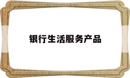 银行生活服务产品(银行产品服务的主要特点)