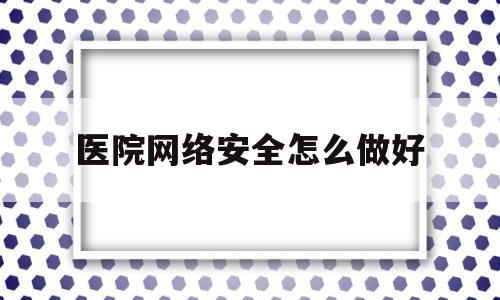 医院网络安全怎么做好(医院网络安全怎么做好防护)