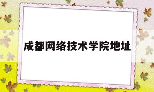 成都网络技术学院地址(成都网络技术学院地址查询)