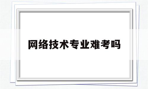 网络技术专业难考吗(网络技术专业难考吗女生)