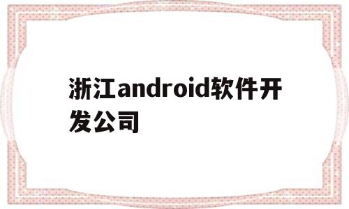 浙江android软件开发公司(浙江app开发制作哪家公司比较好)