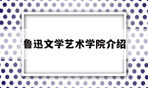 鲁迅文学艺术学院介绍(鲁迅文学院招生条件2021)