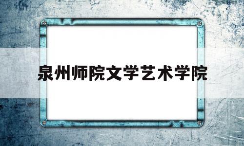 泉州师院文学艺术学院(泉州师范学院艺术学院官网)