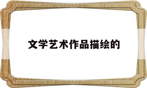 文学艺术作品描绘的(文学艺术作品描绘的人或物生动)