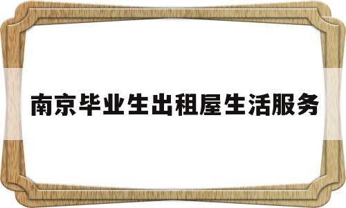 南京毕业生出租屋生活服务(南京市发放高校毕业生住房租赁补贴申请须知)