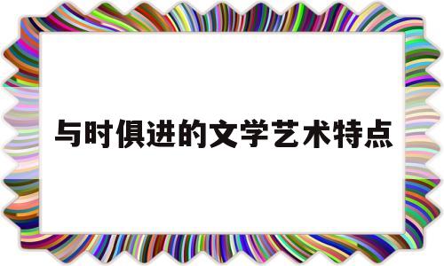 与时俱进的文学艺术特点(与时俱进的文学艺术知识点)