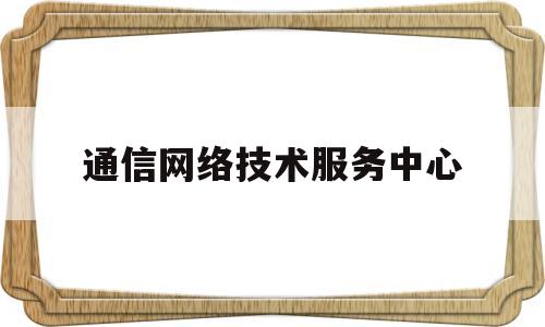 通信网络技术服务中心(通信网络技术服务中心工作职责)