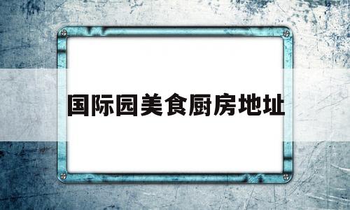 国际园美食厨房地址(国际园美食厨房地址查询)