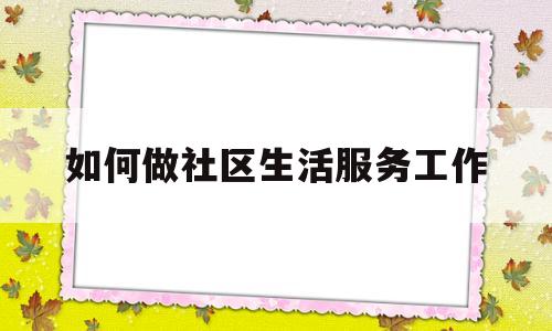 如何做社区生活服务工作(如何做社区生活服务工作人员)