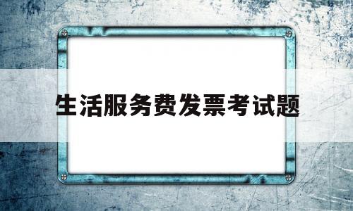 生活服务费发票考试题(生活服务费发票怎么入账)
