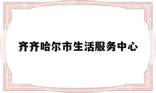 齐齐哈尔市生活服务中心(齐齐哈尔市生活服务中心地址)
