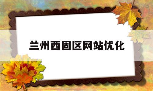 兰州西固区网站优化(兰州市西固区重大项目)