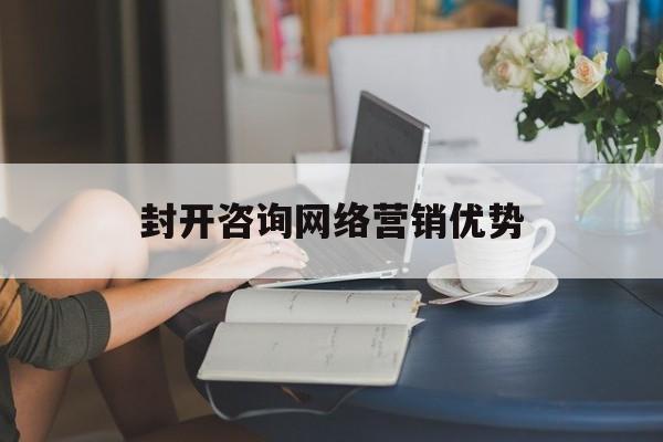 封开咨询网络营销优势(网络营销咨询师工资怎么样)