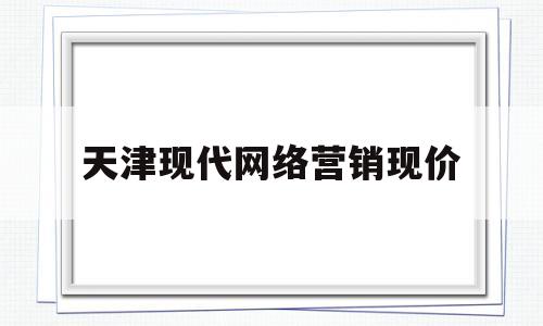 天津现代网络营销现价(现代网络平台的营销策略怎么样)