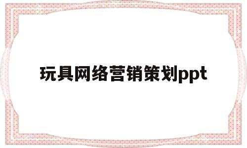 玩具网络营销策划ppt的简单介绍