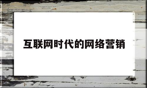 互联网时代的网络营销(互联网时代的网络营销论文)