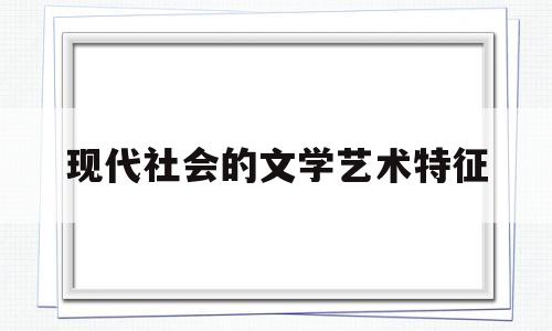 现代社会的文学艺术特征(现代文学的艺术特征是什么)