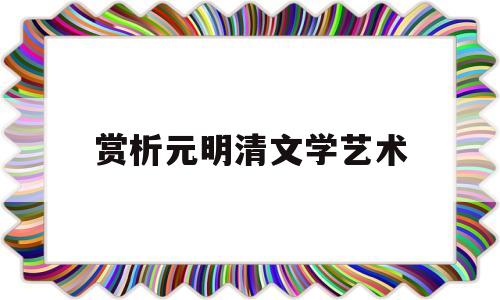 赏析元明清文学艺术(元明清文学各有什么特点)