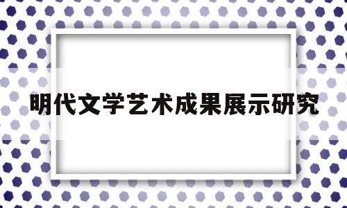 明代文学艺术成果展示研究(明代文学成就)