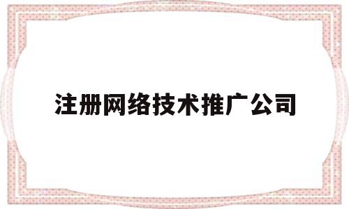 注册网络技术推广公司(注册网络技术推广公司的条件)