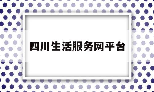 四川生活服务网平台(四川生活服务网平台登录入口)