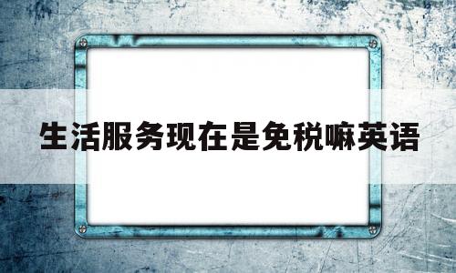 生活服务现在是免税嘛英语(2021年生活服务还免税吗)