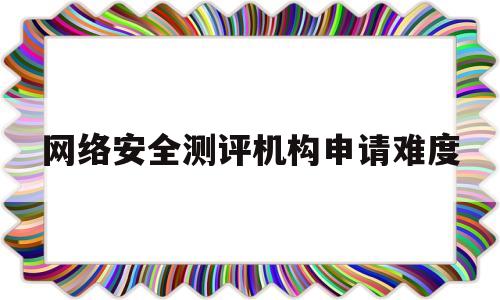 网络安全测评机构申请难度(网络安全测评机构申请难度有多大)