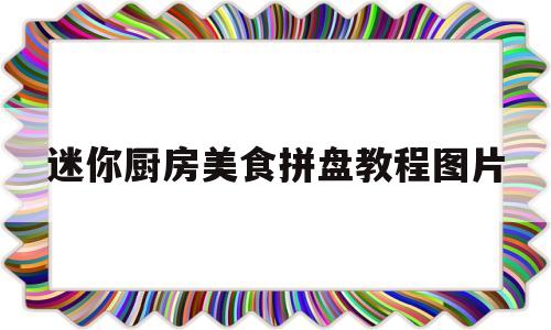 迷你厨房美食拼盘教程图片(迷你厨房美食拼盘教程图片简单)